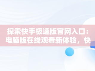 探索快手极速版官网入口：电脑版在线观看新体验，快手极速版下载电脑版官方下载 
