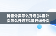 抖音外卖怎么开通(抖音外卖怎么开通?抖音开通外卖配送的步骤?)