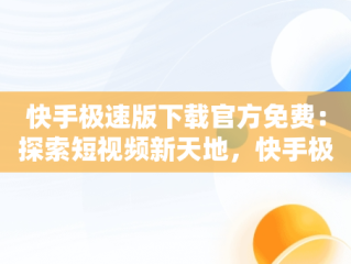 快手极速版下载官方免费：探索短视频新天地，快手极速版免费下载官方正版安装 