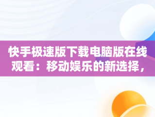 快手极速版下载电脑版在线观看：移动娱乐的新选择，快手极速版下载电脑版在线观看 