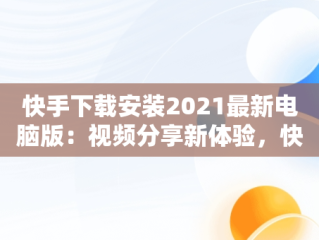 快手下载安装2021最新电脑版：视频分享新体验，快手下载电脑版最新版 