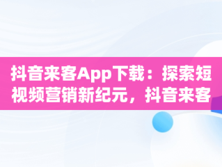 抖音来客App下载：探索短视频营销新纪元，抖音来客app下载安装最新版本 