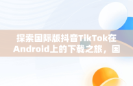 探索国际版抖音TikTok在Android上的下载之旅，国际版抖音tiktok安卓下载安装教程 