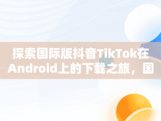 探索国际版抖音TikTok在Android上的下载之旅，国际版抖音tiktok安卓下载安装教程 