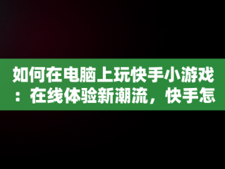 如何在电脑上玩快手小游戏：在线体验新潮流，快手怎么在电脑上玩 