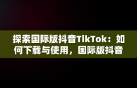 探索国际版抖音TikTok：如何下载与使用，国际版抖音tiktok下载官网 