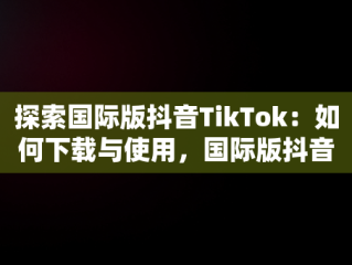 探索国际版抖音TikTok：如何下载与使用，国际版抖音tiktok下载官网 