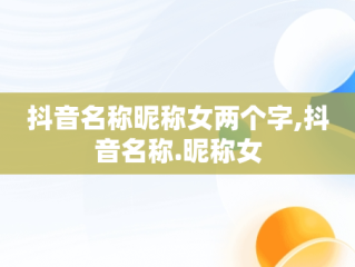 抖音名称昵称女两个字,抖音名称.昵称女