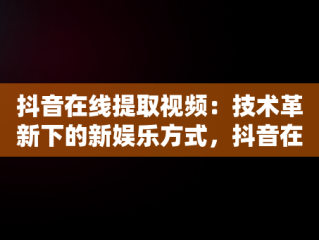 抖音在线提取视频：技术革新下的新娱乐方式，抖音在线提取视频去水印 