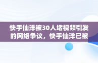 快手仙洋被30人堵视频引发的网络争议，快手仙洋已被取证难逃判刑 