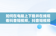 如何在电脑上下载并在线观看抖音短视频，抖音短视频在线观看电脑版下载安装 