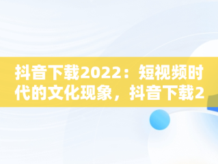 抖音下载2022：短视频时代的文化现象，抖音下载2022老版 