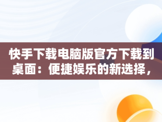 快手下载电脑版官方下载到桌面：便捷娱乐的新选择，快手下载电脑上 