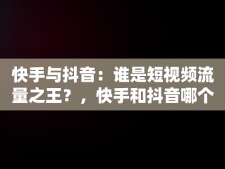 快手与抖音：谁是短视频流量之王？，快手和抖音哪个流量大,有什么区别 