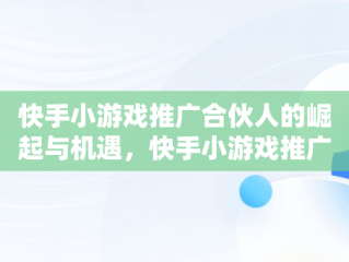 快手小游戏推广合伙人的崛起与机遇，快手小游戏推广机构 