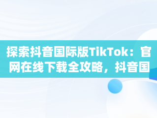 探索抖音国际版TikTok：官网在线下载全攻略，抖音国际版(tik tok) 