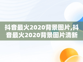 抖音最火2020背景图片,抖音最火2020背景图片清新