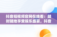 抖音短视频官网在线看：随时随地享受娱乐盛宴，抖音短视频官网在线看 