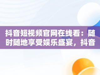 抖音短视频官网在线看：随时随地享受娱乐盛宴，抖音短视频官网在线看 