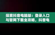 探索抖音电脑版：登录入口与官网下载全攻略，抖音电脑版登录入口官网下载安装 