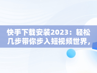 快手下载安装2023：轻松几步带你步入短视频世界，快手2023旧版免费下载 