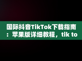 国际抖音TikTok下载指南：苹果版详细教程，tik tok国际抖音安装下载教程苹果版ios安卓版 