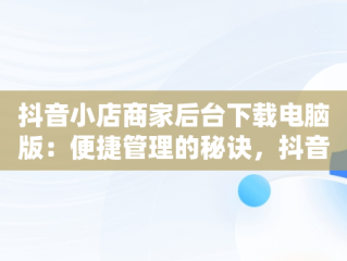 抖音小店商家后台下载电脑版：便捷管理的秘诀，抖音小店在电脑上下载什么 