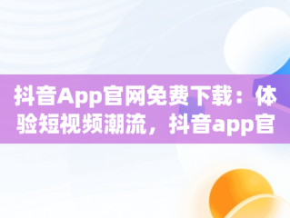 抖音App官网免费下载：体验短视频潮流，抖音app官方网站下载 