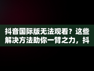 抖音国际版无法观看？这些解决方法助你一臂之力，抖音国际版看不了怎么办呢 