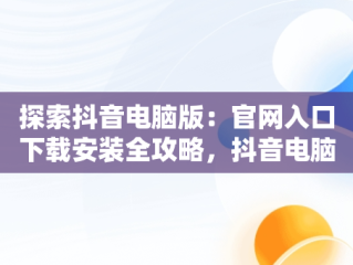 探索抖音电脑版：官网入口下载安装全攻略，抖音电脑版官方网站下载 