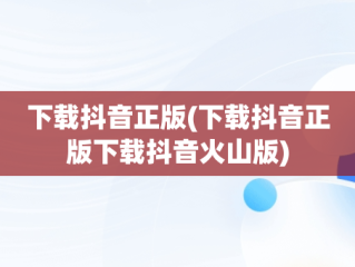 下载抖音正版(下载抖音正版下载抖音火山版)