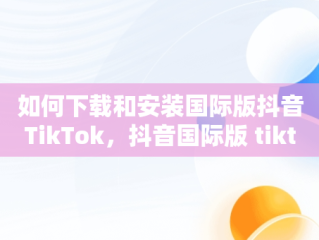 如何下载和安装国际版抖音TikTok，抖音国际版 tiktok怎么下载 