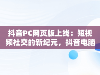 抖音PC网页版上线：短视频社交的新纪元，抖音电脑网页版正式上线 