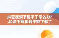 抖音视频下载不了怎么办?,抖音下载视频不能下载了