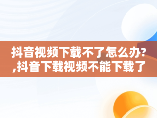 抖音视频下载不了怎么办?,抖音下载视频不能下载了