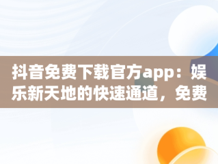 抖音免费下载官方app：娱乐新天地的快速通道，免费下载抖音软件官网 