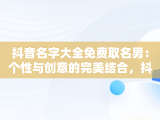 抖音名字大全免费取名男：个性与创意的完美结合，抖音取名字男生 