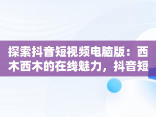 探索抖音短视频电脑版：西木西木的在线魅力，抖音短视频电脑版2021 