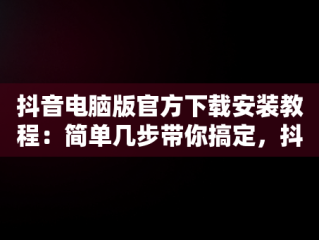 抖音电脑版官方下载安装教程：简单几步带你搞定，抖音电脑版如何下载安装 