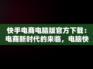快手电商电脑版官方下载：电商新时代的来临，电脑快手电商需要下载什么版本 