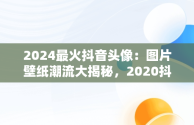 2024最火抖音头像：图片壁纸潮流大揭秘，2020抖音最火壁纸图片 网红 