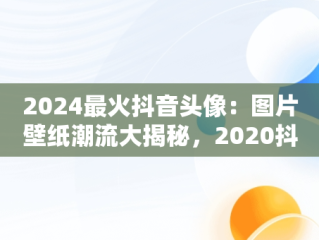 2024最火抖音头像：图片壁纸潮流大揭秘，2020抖音最火壁纸图片 网红 