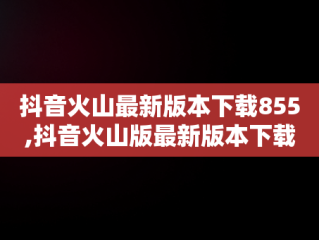 抖音火山最新版本下载855,抖音火山版最新版本下载