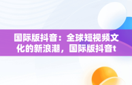 国际版抖音：全球短视频文化的新浪潮，国际版抖音tiktok 