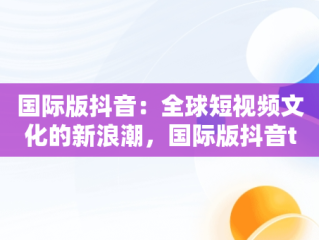 国际版抖音：全球短视频文化的新浪潮，国际版抖音tiktok 