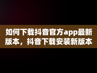 如何下载抖音官方app最新版本，抖音下载安装新版本官网 