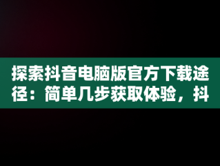 探索抖音电脑版官方下载途径：简单几步获取体验，抖音电脑版下载地址 