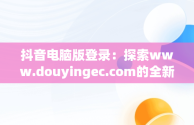 抖音电脑版登录：探索www.douyingec.com的全新体验，抖音电脑版登录后怎么退出 