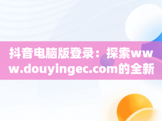 抖音电脑版登录：探索www.douyingec.com的全新体验，抖音电脑版登录后怎么退出 