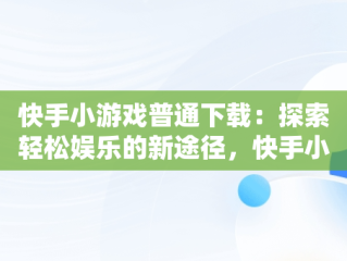 快手小游戏普通下载：探索轻松娱乐的新途径，快手小游戏安装2021最新版 